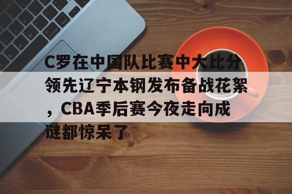 开云-C罗在中国队比赛中大比分领先辽宁本钢发布备战花絮，CBA季后赛今夜走向成谜都惊呆了-开云